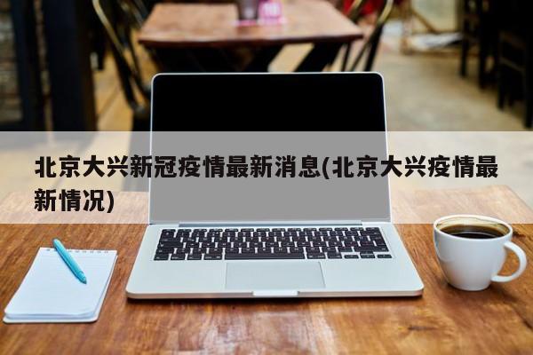 北京大兴新冠疫情最新消息(北京大兴疫情最新情况)