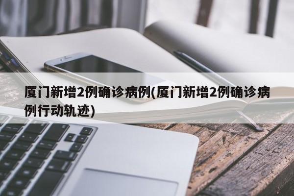 厦门新增2例确诊病例(厦门新增2例确诊病例行动轨迹)
