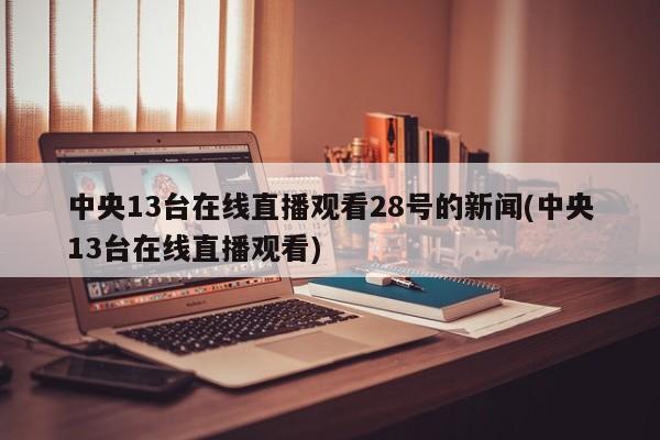 中央13台在线直播观看28号的新闻(中央13台在线直播观看)