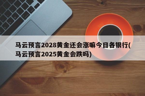 马云预言2028黄金还会涨嘛今日各银行(马云预言2025黄金会跌吗)
