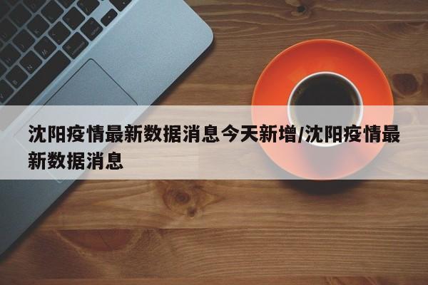 沈阳疫情最新数据消息今天新增/沈阳疫情最新数据消息