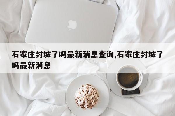 石家庄封城了吗最新消息查询,石家庄封城了吗最新消息