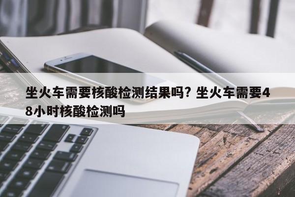 坐火车需要核酸检测结果吗? 坐火车需要48小时核酸检测吗