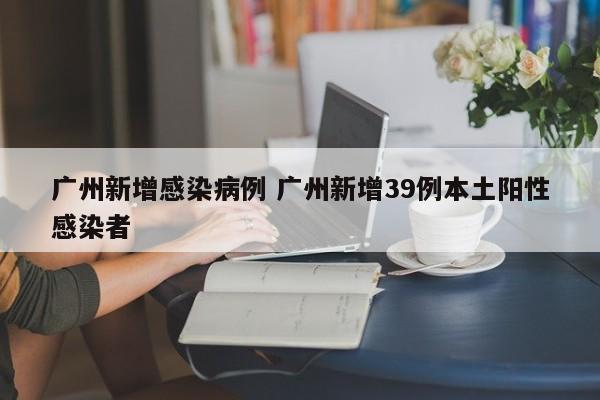 广州新增感染病例 广州新增39例本土阳性感染者