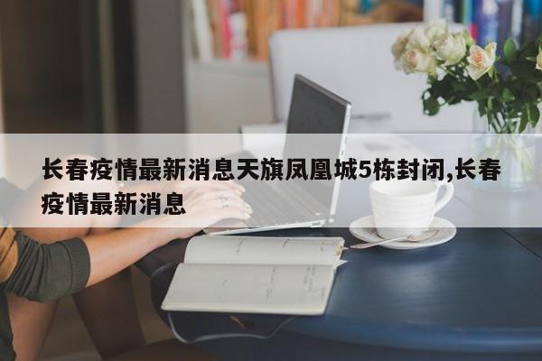 长春疫情最新消息天旗凤凰城5栋封闭,长春疫情最新消息